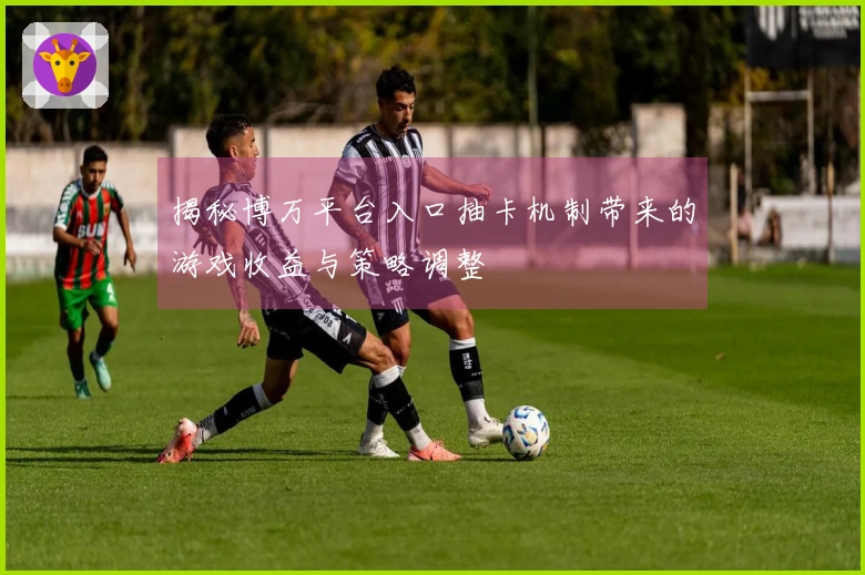 揭秘博万平台入口抽卡机制带来的游戏收益与策略调整